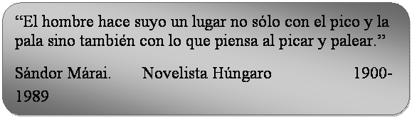 Rectángulo redondeado: “El hombre hace suyo un lugar no sólo con el pico y la pala sino también con lo que piensa al picar y palear.”  Sándor Márai. Novelista Húngaro 1900-1989  